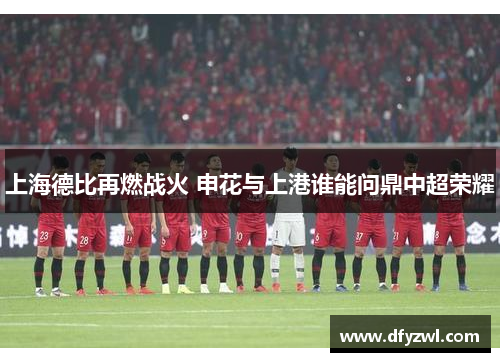 上海德比再燃战火 申花与上港谁能问鼎中超荣耀