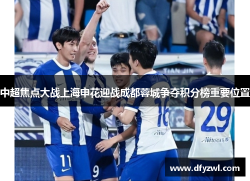 中超焦点大战上海申花迎战成都蓉城争夺积分榜重要位置