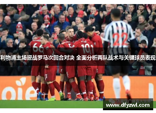 利物浦主场迎战罗马次回合对决 全面分析两队战术与关键球员表现